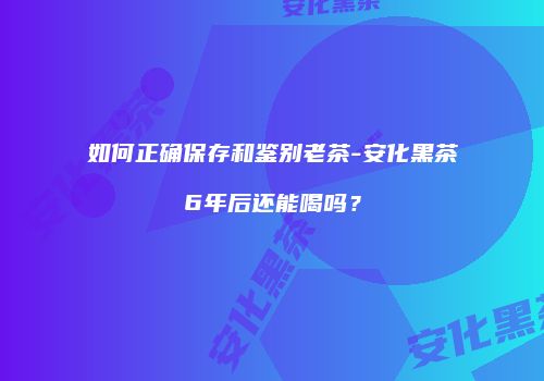 如何正确保存和鉴别老茶-安化黑茶6年后还能喝吗？