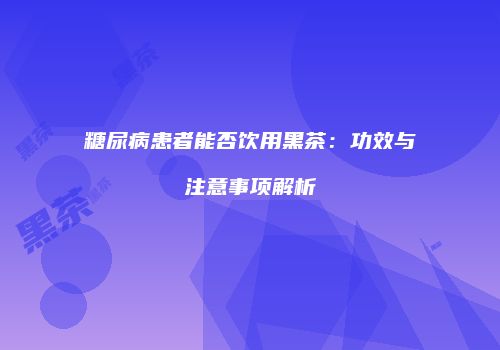 糖尿病患者能否饮用黑茶：功效与注意事项解析