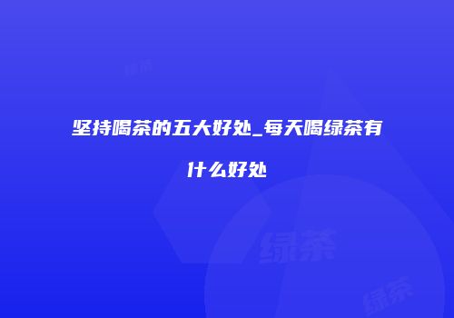 坚持喝茶的五大好处_每天喝绿茶有什么好处
