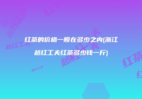 红茶的价格一般在多少之内(浙江越红工夫红茶多少钱一斤)