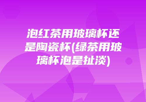 泡红茶用玻璃杯还是陶瓷杯(绿茶用玻璃杯泡是扯淡)