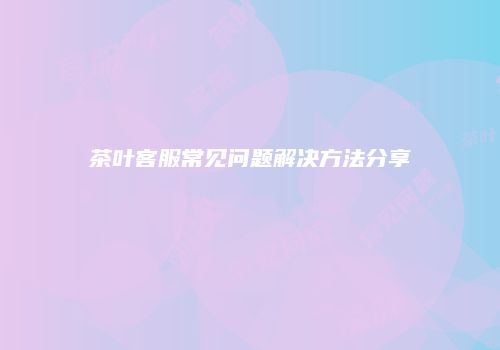 茶叶客服常见问题解决方法分享