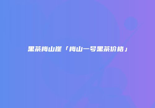 黑茶梅山崖「梅山一号黑茶价格」