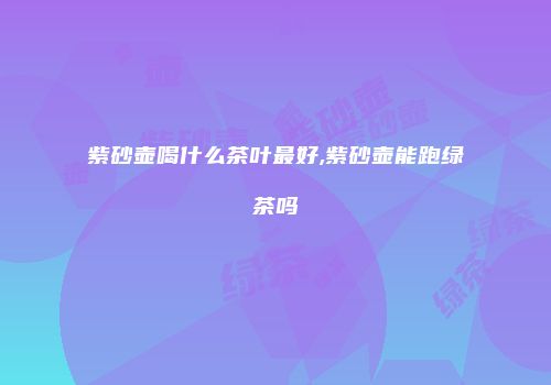 紫砂壶喝什么茶叶最好,紫砂壶能跑绿茶吗