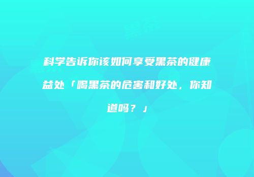 科学告诉你该如何享受黑茶的健康益处「喝黑茶的危害和好处，你知道吗？」
