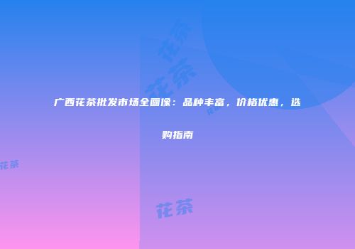 广西花茶批发市场全画像：品种丰富，价格优惠，选购指南