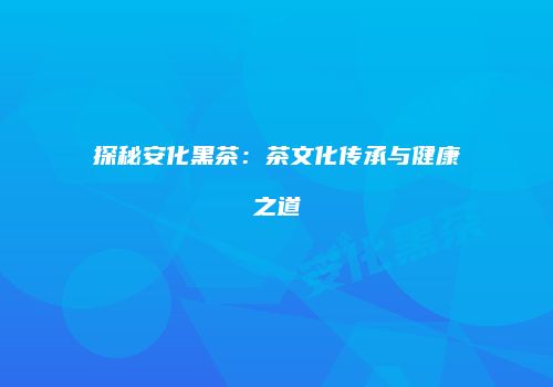 探秘安化黑茶：茶文化传承与健康之道