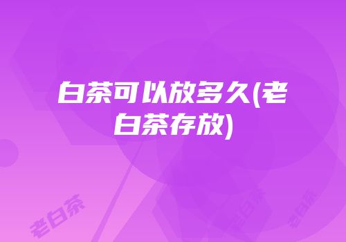 白茶可以放多久(老白茶存放)