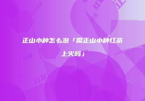 正山小种怎么泡「喝正山小种红茶上火吗」