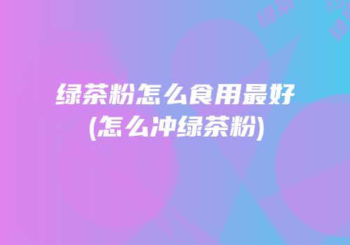绿茶粉怎么食用最好(怎么冲绿茶粉)