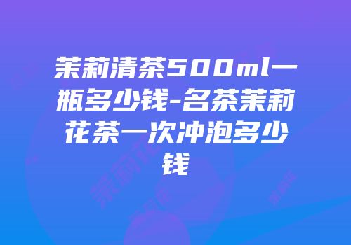 茉莉清茶500ml一瓶多少钱-名茶茉莉花茶一次冲泡多少钱