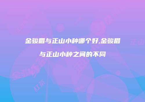 金骏眉与正山小种哪个好,金骏眉与正山小种之间的不同