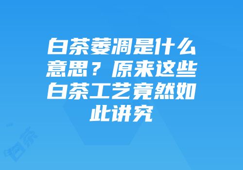 白茶萎凋是什么意思？原来这些白茶工艺竟然如此讲究