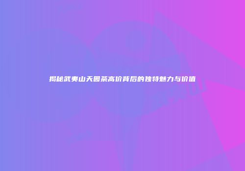 揭秘武夷山天园茶高价背后的独特魅力与价值