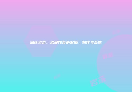 探秘岩茶：岩骨花香的起源、制作与品鉴