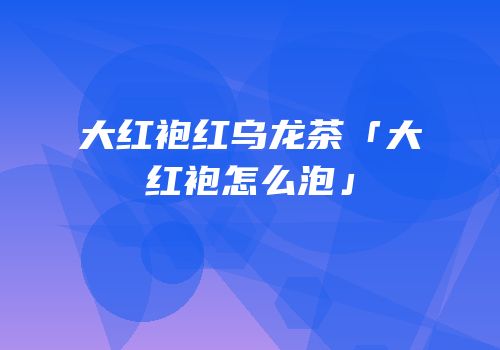 大红袍红乌龙茶「大红袍怎么泡」