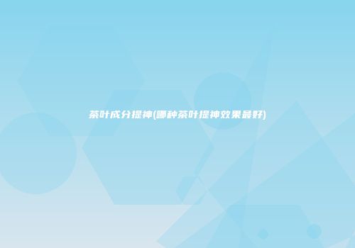 茶叶成分提神(哪种茶叶提神效果最好)