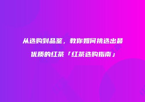 从选购到品鉴，教你如何挑选出最优质的红茶「红茶选购指南」