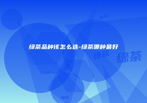 绿茶品种该怎么选-绿茶哪种最好