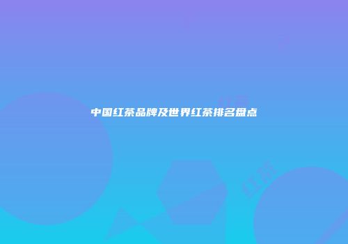 中国红茶品牌及世界红茶排名盘点