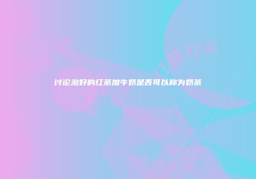 讨论泡好的红茶加牛奶是否可以称为奶茶