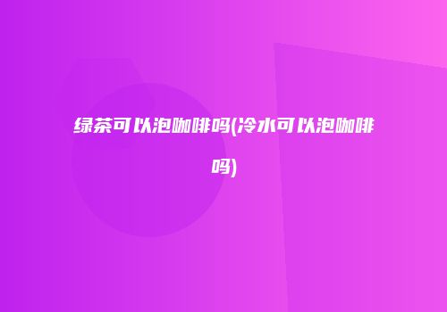 绿茶可以泡咖啡吗(冷水可以泡咖啡吗)