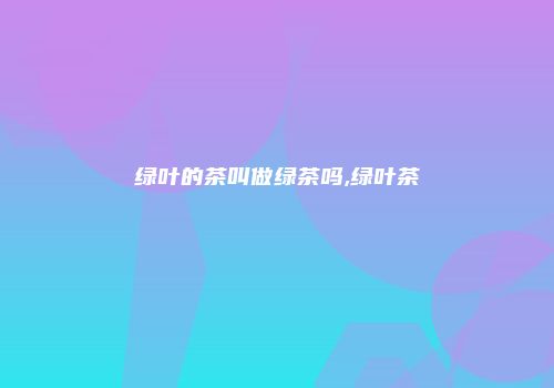 绿叶的茶叫做绿茶吗,绿叶茶