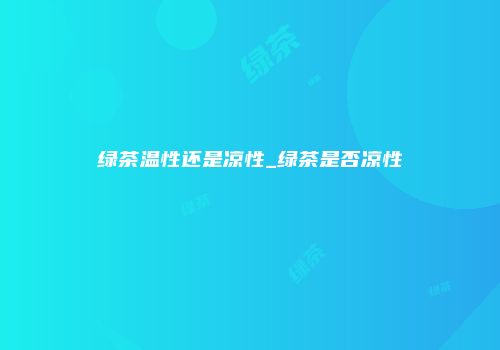 绿茶温性还是凉性_绿茶是否凉性