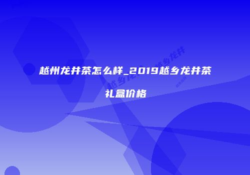 越州龙井茶怎么样_2019越乡龙井茶礼盒价格