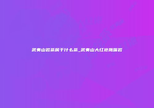 武夷山岩茶属于什么茶_武夷山大红袍鹰嘴岩