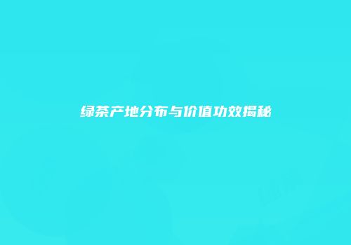 绿茶产地分布与价值功效揭秘