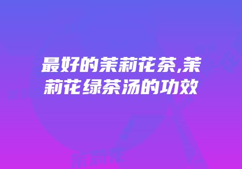 最好的茉莉花茶,茉莉花绿茶汤的功效