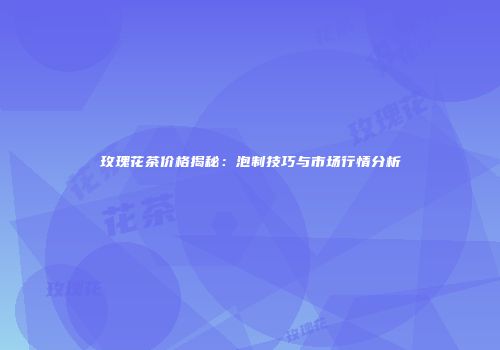 玫瑰花茶价格揭秘：泡制技巧与市场行情分析