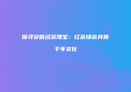 探寻安徽名茶瑰宝：红茶绿茶共舞千年文化