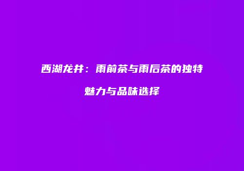 西湖龙井：雨前茶与雨后茶的独特魅力与品味选择