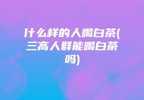 什么样的人喝白茶(三高人群能喝白茶吗)