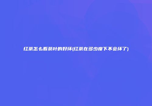 红茶怎么看茶叶的好坏(红茶在多少度下不会坏了)