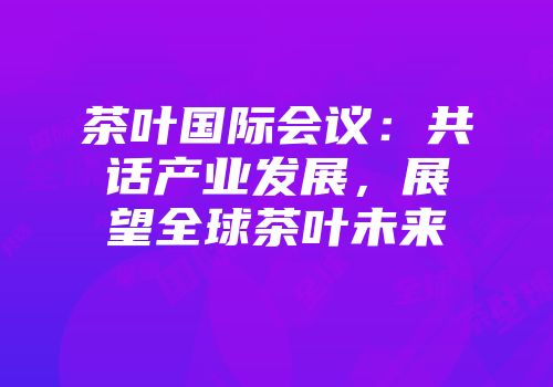 茶叶国际会议：共话产业发展，展望全球茶叶未来