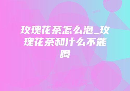 玫瑰花茶怎么泡_玫瑰花茶和什么不能喝