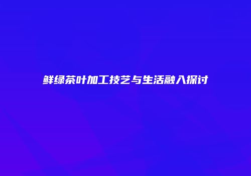 鲜绿茶叶加工技艺与生活融入探讨