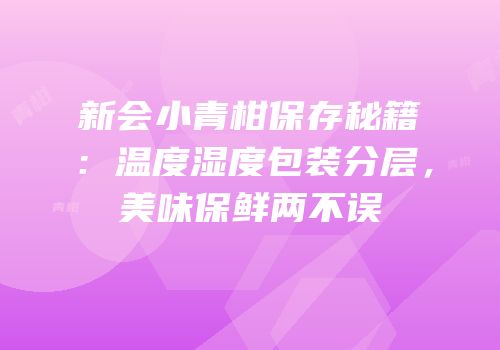 新会小青柑保存秘籍：温度湿度包装分层，美味保鲜两不误