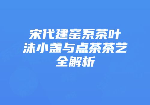宋代建窑系茶叶沫小盏与点茶茶艺全解析
