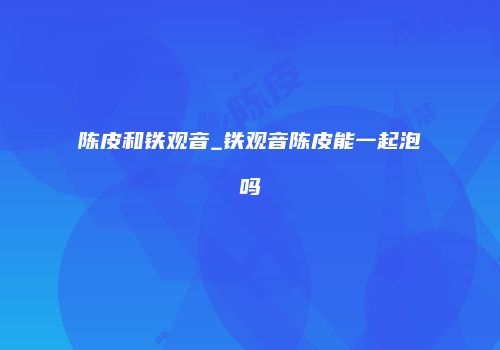 陈皮和铁观音_铁观音陈皮能一起泡吗