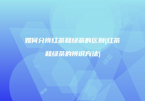 如何分辨红茶和绿茶的区别(红茶和绿茶的辨识方法)