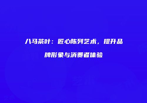 八马茶叶：匠心陈列艺术，提升品牌形象与消费者体验