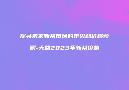 探寻未来新茶市场的走势和价格预测-大益2023年新茶价格