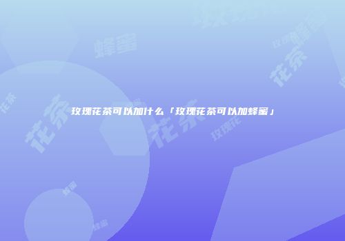 玫瑰花茶可以加什么「玫瑰花茶可以加蜂蜜」
