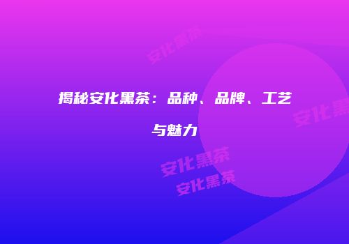 揭秘安化黑茶：品种、品牌、工艺与魅力