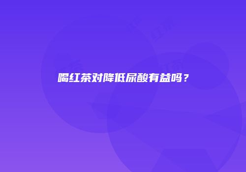 喝红茶对降低尿酸有益吗？