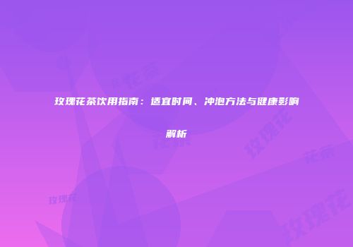 玫瑰花茶饮用指南：适宜时间、冲泡方法与健康影响解析